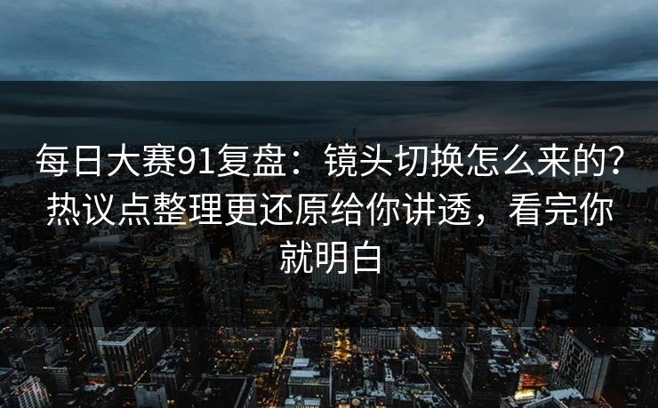 每日大赛91复盘:镜头切换怎么来的?热议点整理更还原给你讲透,看完你就明白