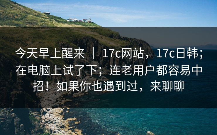 今天早上醒来 ｜ 17c网站，17c日韩；在电脑上试了下；连老用户都容易中招！如果你也遇到过，来聊聊