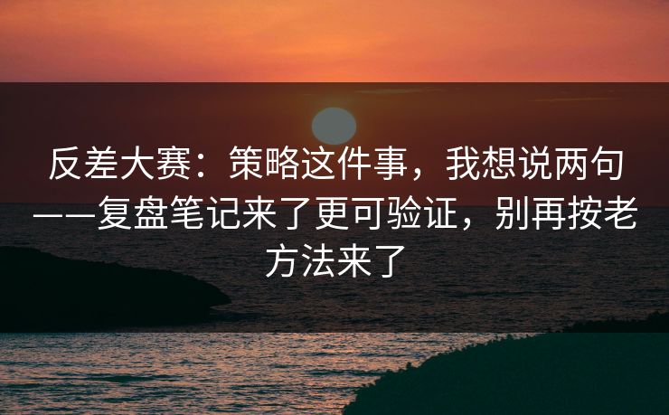反差大赛：策略这件事，我想说两句——复盘笔记来了更可验证，别再按老方法来了