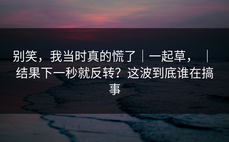 别笑，我当时真的慌了｜一起草， ｜ 结果下一秒就反转？这波到底谁在搞事