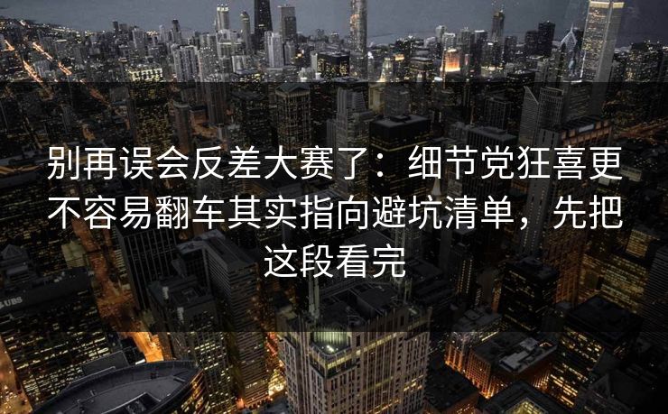 别再误会反差大赛了：细节党狂喜更不容易翻车其实指向避坑清单，先把这段看完