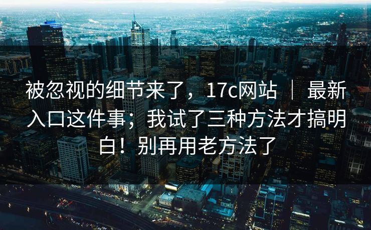 被忽视的细节来了,17c网站 | 最新入口这件事;我试了三种方法才搞明白!别再用老方法了