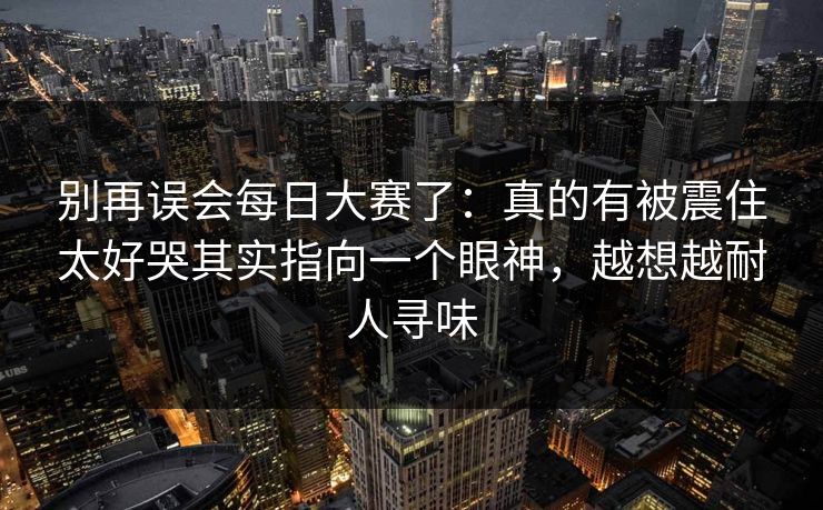 别再误会每日大赛了:真的有被震住太好哭其实指向一个眼神,越想越耐人寻味