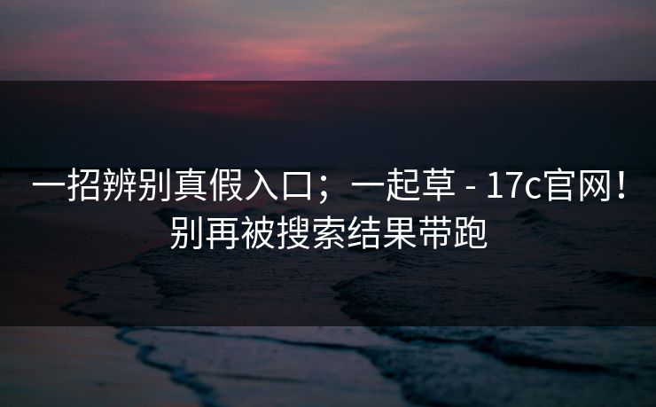 一招辨别真假入口;一起草 - 17c官网!别再被搜索结果带跑