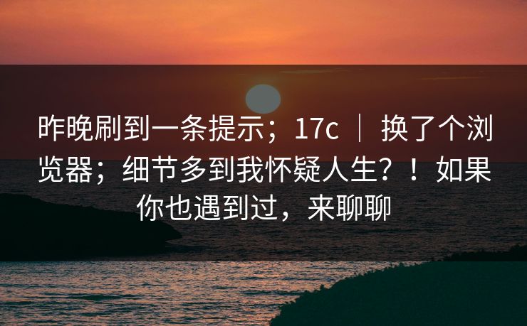 昨晚刷到一条提示;17c | 换了个浏览器;细节多到我怀疑人生?!如果你也遇到过,来聊聊
