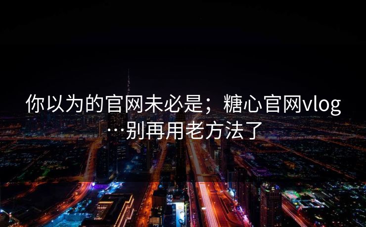 你以为的官网未必是；糖心官网vlog…别再用老方法了
