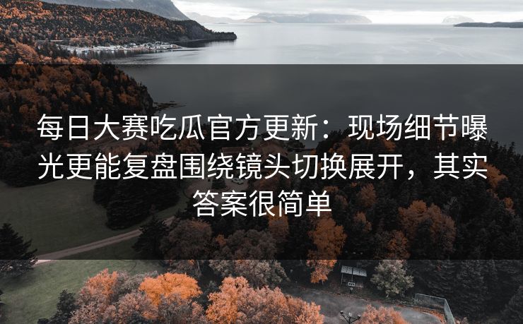 每日大赛吃瓜官方更新：现场细节曝光更能复盘围绕镜头切换展开，其实答案很简单