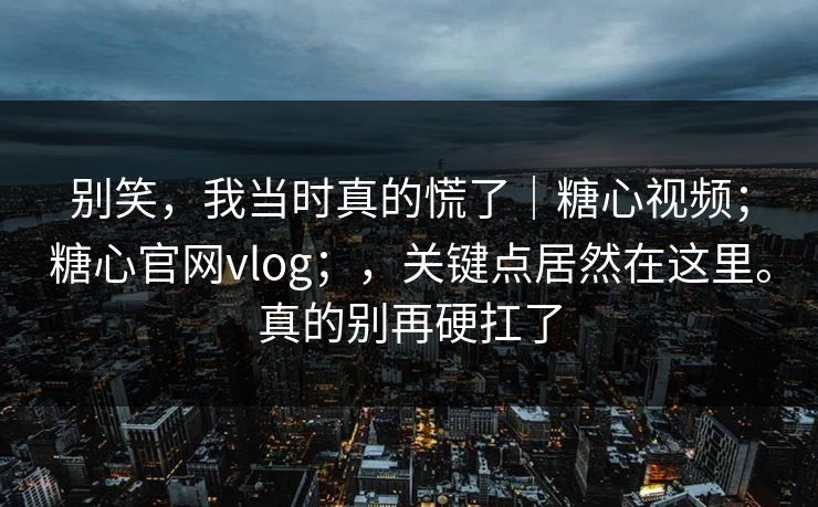 别笑，我当时真的慌了｜糖心视频；糖心官网vlog；，关键点居然在这里。真的别再硬扛了