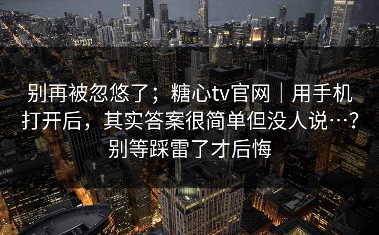 别再被忽悠了；糖心tv官网｜用手机打开后，其实答案很简单但没人说…？别等踩雷了才后悔
