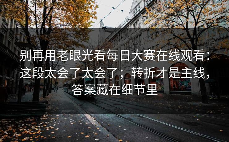别再用老眼光看每日大赛在线观看：这段太会了太会了；转折才是主线，答案藏在细节里