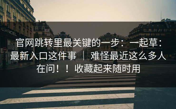 官网跳转里最关键的一步：一起草：最新入口这件事 ｜ 难怪最近这么多人在问！！收藏起来随时用