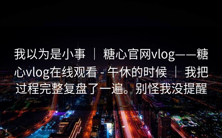 我以为是小事 ｜ 糖心官网vlog——糖心vlog在线观看 - 午休的时候 ｜ 我把过程完整复盘了一遍。别怪我没提醒