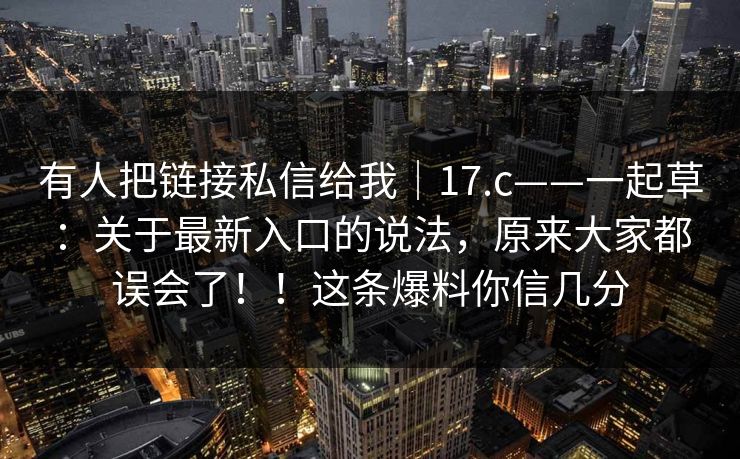 有人把链接私信给我｜17.c——一起草：关于最新入口的说法，原来大家都误会了！！这条爆料你信几分