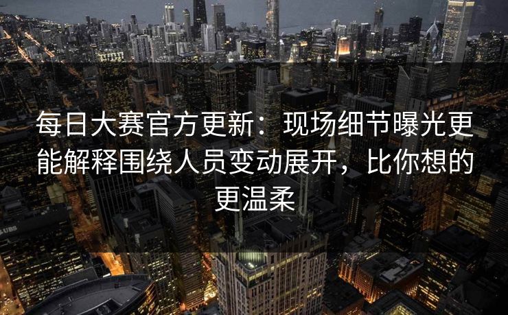 每日大赛官方更新：现场细节曝光更能解释围绕人员变动展开，比你想的更温柔