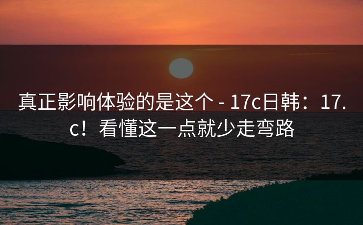 真正影响体验的是这个 - 17c日韩：17.c！看懂这一点就少走弯路