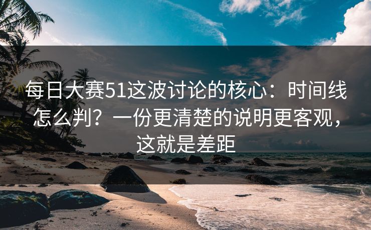 每日大赛51这波讨论的核心：时间线怎么判？一份更清楚的说明更客观，这就是差距