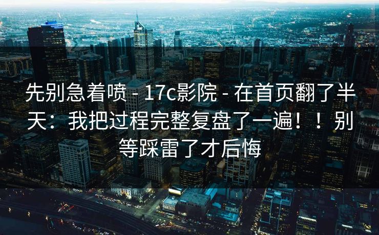 先别急着喷 - 17c影院 - 在首页翻了半天：我把过程完整复盘了一遍！！别等踩雷了才后悔