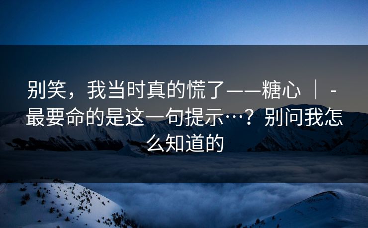 别笑，我当时真的慌了——糖心 ｜ - 最要命的是这一句提示…？别问我怎么知道的