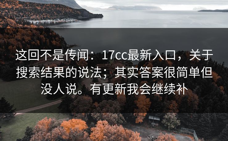这回不是传闻：17cc最新入口，关于搜索结果的说法；其实答案很简单但没人说。有更新我会继续补