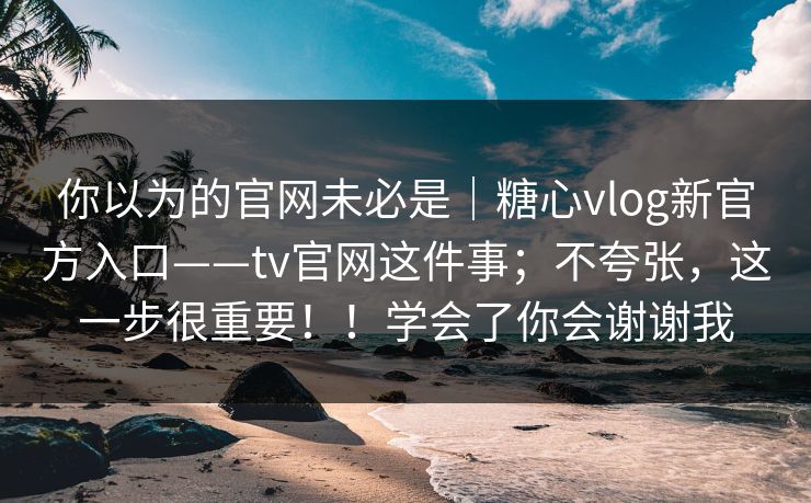 你以为的官网未必是｜糖心vlog新官方入口——tv官网这件事；不夸张，这一步很重要！！学会了你会谢谢我