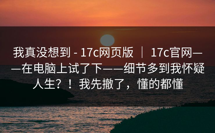 我真没想到 - 17c网页版 ｜ 17c官网——在电脑上试了下——细节多到我怀疑人生？！我先撤了，懂的都懂