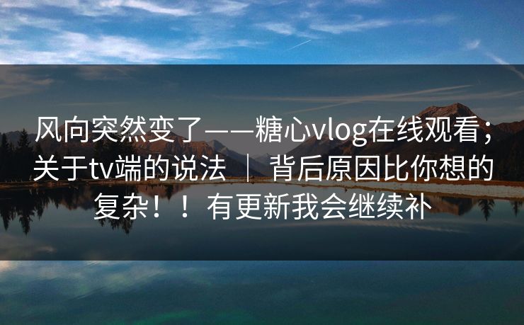 风向突然变了——糖心vlog在线观看；关于tv端的说法 ｜ 背后原因比你想的复杂！！有更新我会继续补
