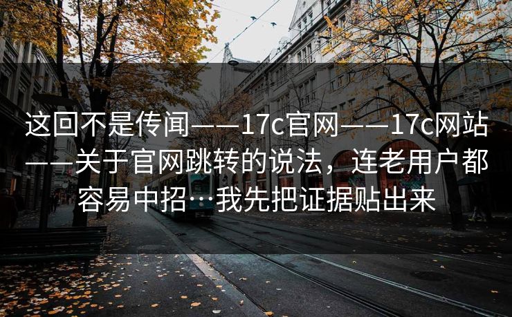 这回不是传闻——17c官网——17c网站——关于官网跳转的说法，连老用户都容易中招…我先把证据贴出来