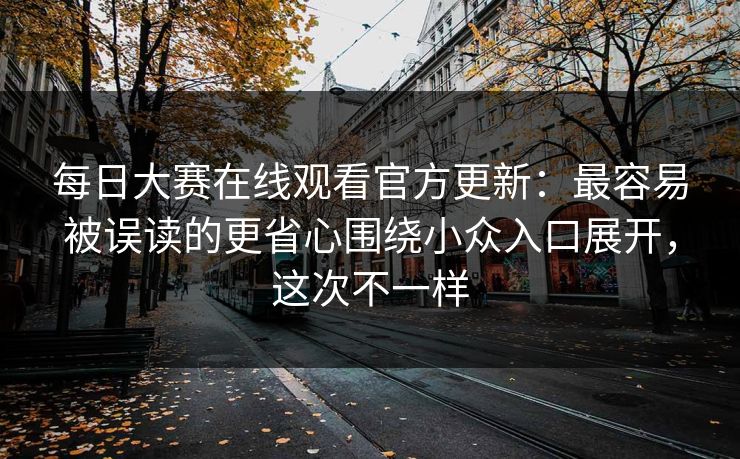 每日大赛在线观看官方更新：最容易被误读的更省心围绕小众入口展开，这次不一样